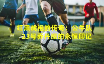 红黑战袍的传奇:公牛队23号乔丹服的永恒印记