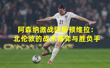 阿森纳激战阿斯顿维拉:北伦敦的战术博弈与胜负手