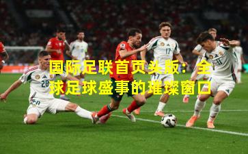 国际足联首页头版:全球足球盛事的璀璨窗口