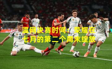 温网决赛时间:荣耀在七月的第二个周末绽放