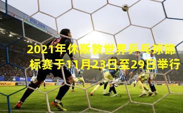 2021年休斯敦世界乒乓球锦标赛于11月23日至29日举行