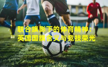 联合旗影下的体育精神：英国国旗含义与竞技荣光