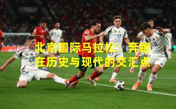 北京国际马拉松：奔跑在历史与现代的交汇点