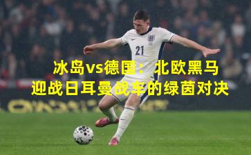 冰岛vs德国：北欧黑马迎战日耳曼战车的绿茵对决