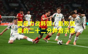 国足力战韩国：虽败犹荣的二十二分钟启示录