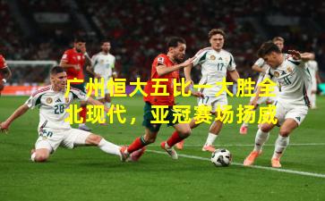 广州恒大五比一大胜全北现代，亚冠赛场扬威