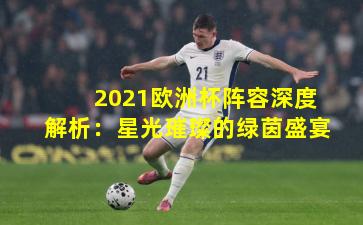 2021欧洲杯阵容深度解析：星光璀璨的绿茵盛宴