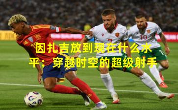 因扎吉放到现在什么水平：穿越时空的超级射手