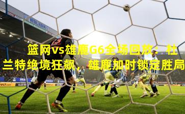 篮网vs雄鹿G6全场回放：杜兰特绝境狂飙，雄鹿加时锁定胜局