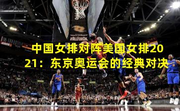 中国女排对阵美国女排2021：东京奥运会的经典对决